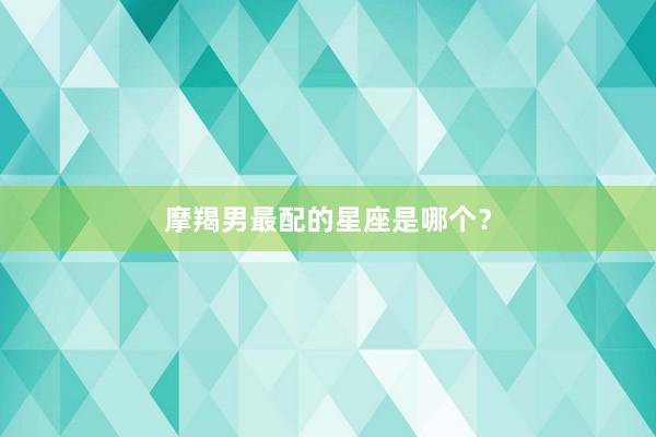 摩羯男最配的星座是哪个？