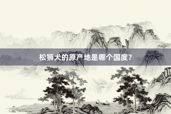 松狮犬的原产地是哪个国度？